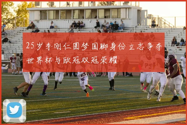 25岁李刚仁圆梦国脚身份立志争夺世界杯与欧冠双冠荣耀