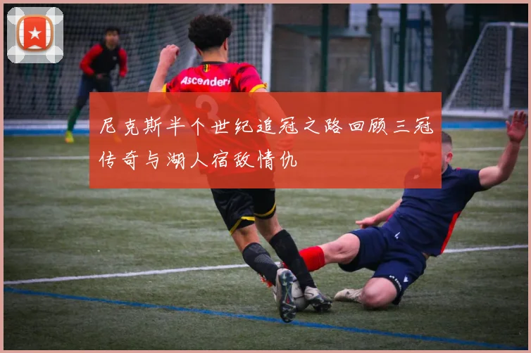 尼克斯半个世纪追冠之路回顾三冠传奇与湖人宿敌情仇