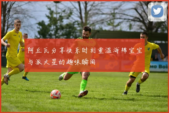 阿丘瓦分享快乐时刻重温海绵宝宝与派大星的趣味瞬间