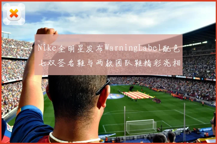 Nike全明星发布WarningLabel配色七双签名鞋与两款团队鞋精彩亮相