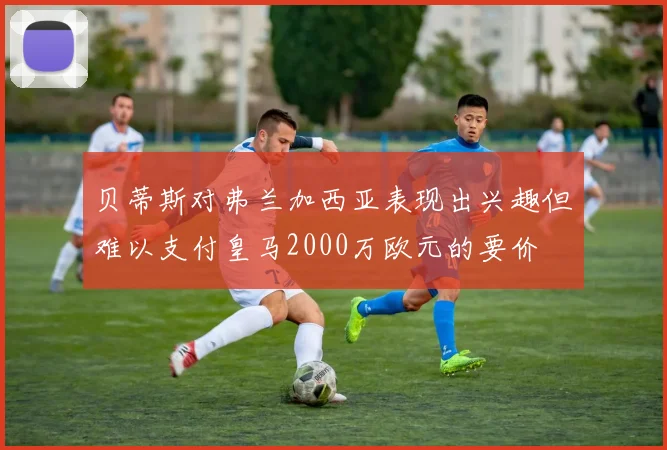 贝蒂斯对弗兰加西亚表现出兴趣但难以支付皇马2000万欧元的要价