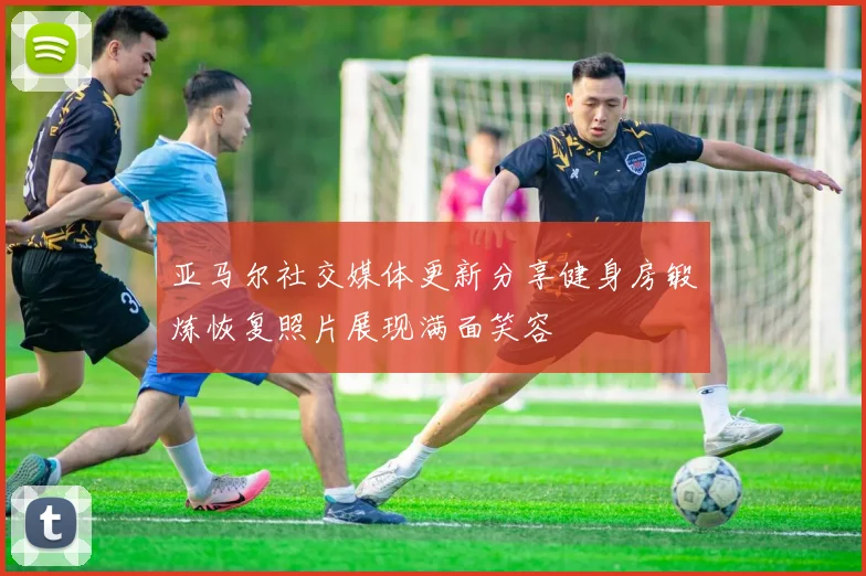 亚马尔社交媒体更新分享健身房锻炼恢复照片展现满面笑容
