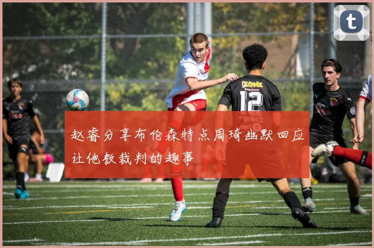 赵睿分享布伦森特点周琦幽默回应让他教裁判的趣事