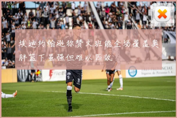 埃迪约翰逊称赞文班能全场覆盖奥胖篮下虽强但难以匹敌