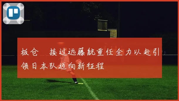 板仓滉接过远藤航重任全力以赴引领日本队迈向新征程