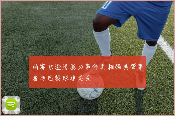 纳赛尔澄清暴力事件真相强调肇事者与巴黎球迷无关