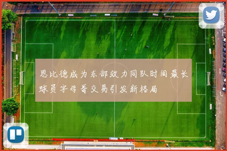 恩比德成为东部效力同队时间最长球员字母哥交易引发新格局