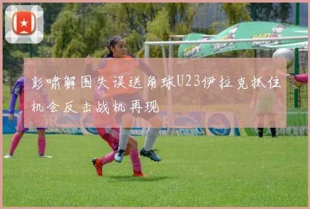 彭啸解围失误送角球U23伊拉克抓住机会反击战机再现
