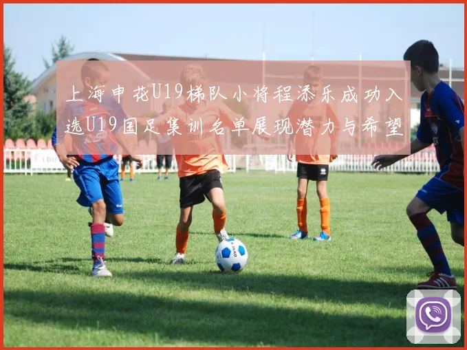 上海申花U19梯队小将程添乐成功入选U19国足集训名单展现潜力与希望
