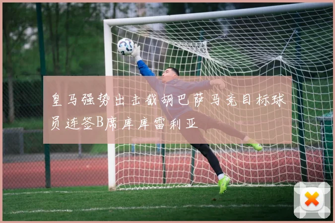 皇马强势出击截胡巴萨马竞目标球员连签B席库库雷利亚