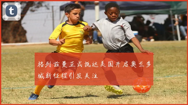 格列兹曼正式抵达美国开启奥兰多城新征程引发关注