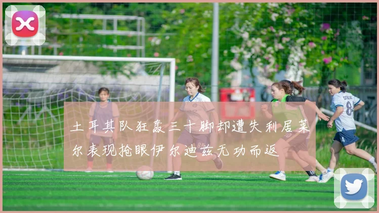 土耳其队狂轰三十脚却遭失利居莱尔表现抢眼伊尔迪兹无功而返