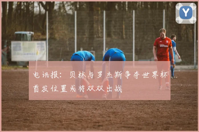 电讯报：贝林与罗杰斯争夺世界杯首发位置或将双双出战