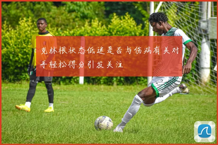 克林根状态低迷是否与伤病有关对手轻松得分引发关注