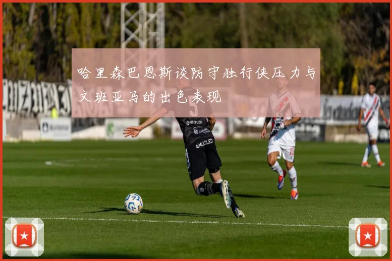 哈里森巴恩斯谈防守独行侠压力与文班亚马的出色表现