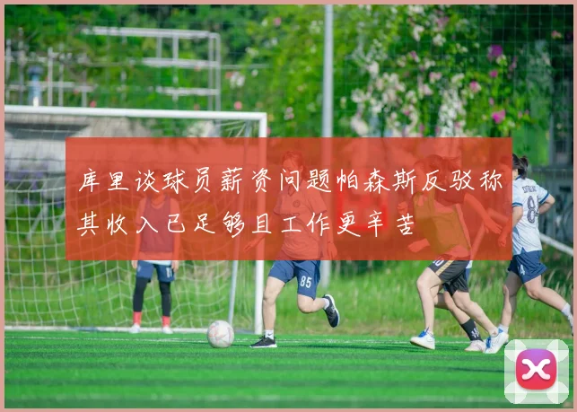 库里谈球员薪资问题帕森斯反驳称其收入已足够且工作更辛苦