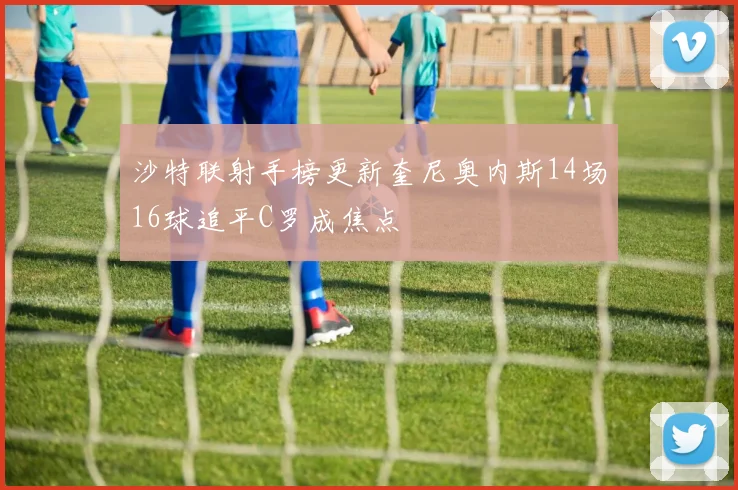沙特联射手榜更新奎尼奥内斯14场16球追平C罗成焦点