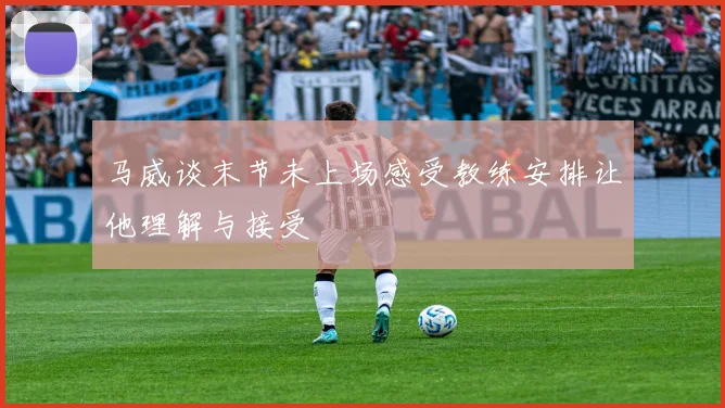 马威谈末节未上场感受教练安排让他理解与接受