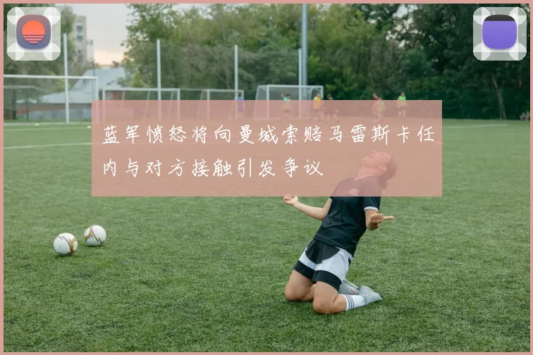 蓝军愤怒将向曼城索赔马雷斯卡任内与对方接触引发争议